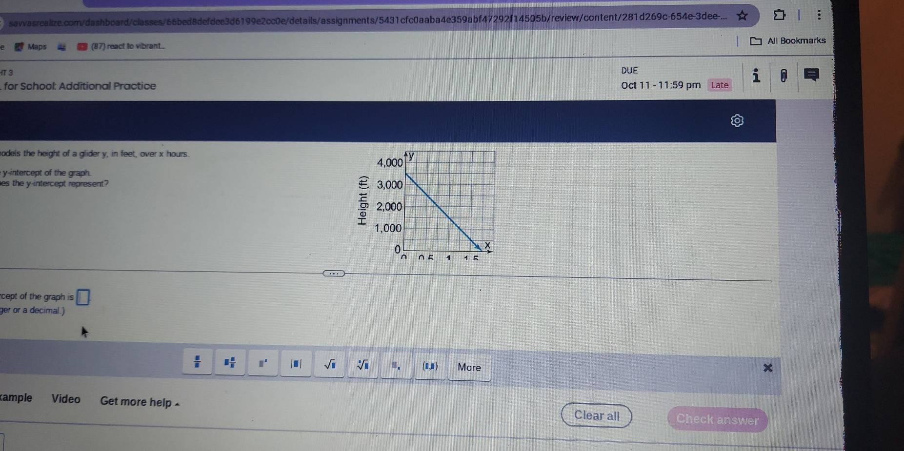 Maps (87) react to vibrant .. All Bookmarks 
3 
DUE 
1 
for School: Additional Practice Oct 11 - 11:59 pm Late 
odels the height of a glider y, in feet, over x hours. 
y-intercept of the graph. 
es the y-intercept represent? 

rcept of the graph . is□
ger or a decimal.) 
 □ /□   □  □ /□   □^(□) |■| sqrt(□ ) sqrt[□](□ ) □ _□  (0,1) More 
ample Video Get more help - Clear all 
Check answer