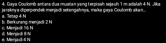 Gaya Coulomb antara dua muatan yang terpisah sejauh 1 m adalah 4 N. Jika
jaraknya diperpendek menjadi setengahnya, maka gaya Coulomb akan...
a. Tetap 4 N
b. Berkurang menjadi 2 N
c. Menjadi 16 N
d. Menjadi 8 N
e. Menja di 4 N