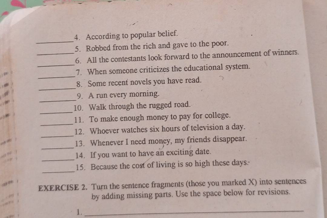 According to popular belief. 
5. Robbed from the rich and gave to the poor. 
_ 
_6. All the contestants look forward to the announcement of winners. 
R 
_ 
7. When someone criticizes the educational system. 
_ 
8. Some recent novels you have read. 
_ 
9. A run every morning. 

10. Walk through the rugged road. 

_ 
_ 
11. To make enough money to pay for college. 
_ 
12. Whoever watches six hours of television a day. 
_ 
e 
13. Whenever I need money, my friends disappear. 
_ 
14. If you want to have an exciting date. 
_ 
15. Because the cost of living is so high these days.- 
EXERCISE 2. Turn the sentence fragments (those you marked X) into sentences 
by adding missing parts. Use the space below for revisions. 
1._