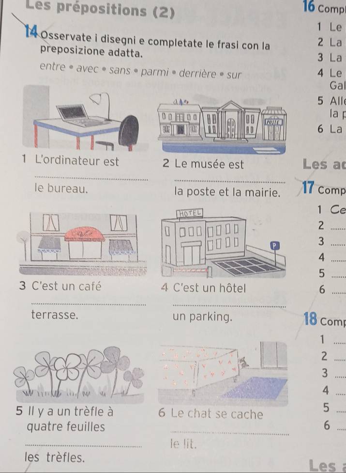 Les prépositions (2)
16 comp 
1 Le 
1 Osservate i disegni e completate le frasi con la 2 La 
preposizione adatta. 3 La 
entre • avec • sans • parmi • derrière • sur 4 Le 
Gal 
5 All 
la F 
6 La 
_ 
r est Les a 
_ 
le bureau. la poste et la mairie. 17 comp 
1 Ce 
_2 
_3 
_4 
_5 
3 C'est un café 4 C'est un hôtel 6_ 
_ 
_ 
terrasse. un parking. 18 Comp 
_1 
_2 
_3 
_4 
5 Il y a un trèfle à 6 Le chat se cache 
_5 
_ 
quatre feuilles 6_ 
_le lit. 
les trèfles. 
Les