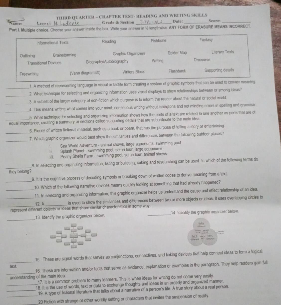 THIRD QUARTER - CHAPTER TEST- READING AND WRITING SKILLS
ame: _Grade & Section _Date: _Score:_
Part I. Multiple choice. Choose your answer inside the box. Write your answer in ½ lengthwise. ANY FORM OF ERASURE MEANS INCORRECT.
Informational Texts Reading Fishbone Fantasy
Outlining Brainstorming Graphic Organizers Spider Map Literary Texts
Transitional Devices Biography/Autobiography Writing Discourse
Freewriting (Venn diagram3X) Writers Block Flashback Supporting details
_
1. A method of representing language in visual or tactile form creating a system of graphic symbols that can be used to convey meaning.
_
2. What technique for selecting and organizing information uses visual displays to show relationships between or among ideas?
_3. A subset of the larger category of non-fiction which purpose is to inform the reader about the natural or social world.
_
4. This means writing what comes into your mind; continuous writing without inhibitions and not minding errors in spelling and grammar.
5. What technique for selecting and organizing information shows how the parts of a text are related to one another as parts that are of
_equal importance, creating a summary or sections called supporting details that are subordinate to the main idea.
6. Pieces of written fictional material, such as a book or poem, that has the purpose of telling a story or entertaining.
__7. Which graphic organizer would best show the similarities and differences between the following outdoor places?
I. Sea World Adventure - animal shows, large aquariums, swimming pool
II. Splash Planet - swimming pool, safari tour, large aquariums
III. Pearly Shells Farm - swimming pool, safan tour, animal shows
_
8. In selecting and organizing information, listing or bulleting, cubing and researching can be used. In which of the following terms do
they belong?
_
9. It is the cognitive process of decoding symbols or breaking down of written codes to derive meaning from a text.
10. Which of the following narrative devices means quickly looking at something that had already happened?
_11. In selecting and organizing information, this graphic organizer helps us understand the cause and effect relationship of an idea.
_12. A_ is used to show the similarities and differences between two or more objects or ideas. It uses overlapping circles to
_represent different objects or ideas that share similar characteristics in some way.
_
13 Identify the graphic organizer below. _14. Identify the graphic organizer below
s A
7;;
Gfeent «×  otteren
15. These are signal words that serves as conjunctions, connectives, and linking devices that help connect ideas to form a logical
text.
_
_16. These are information and/or facts that serve as evidence, explanation or examples in the paragraph. They help readers gain full
understanding of the main idea.
17. It is a common problem to many learners. This is when ideas for writing do not come very easily.
_18. It is the use of words, text or data to exchange thoughts and ideas in an orderly and organized manner.
_19. A type of fictional literature that talks about a narrative of a person's life. A true story about a real person.
__20 Fiction with strange or other worldly setting or characters that invites the suspension of reality.