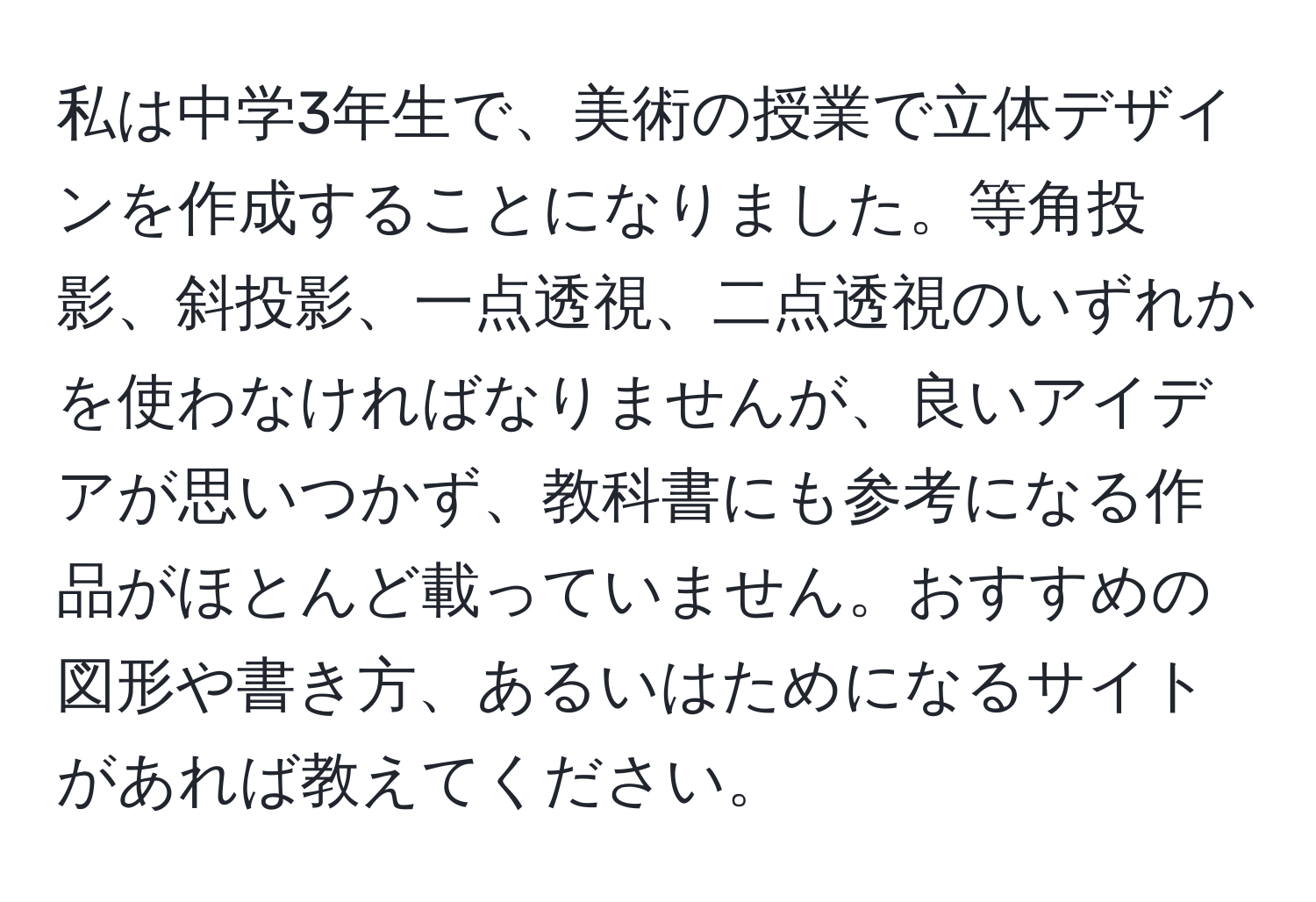 私は中学3年生で、美術の授業で立体デザインを作成することになりました。等角投影、斜投影、一点透視、二点透視のいずれかを使わなければなりませんが、良いアイデアが思いつかず、教科書にも参考になる作品がほとんど載っていません。おすすめの図形や書き方、あるいはためになるサイトがあれば教えてください。