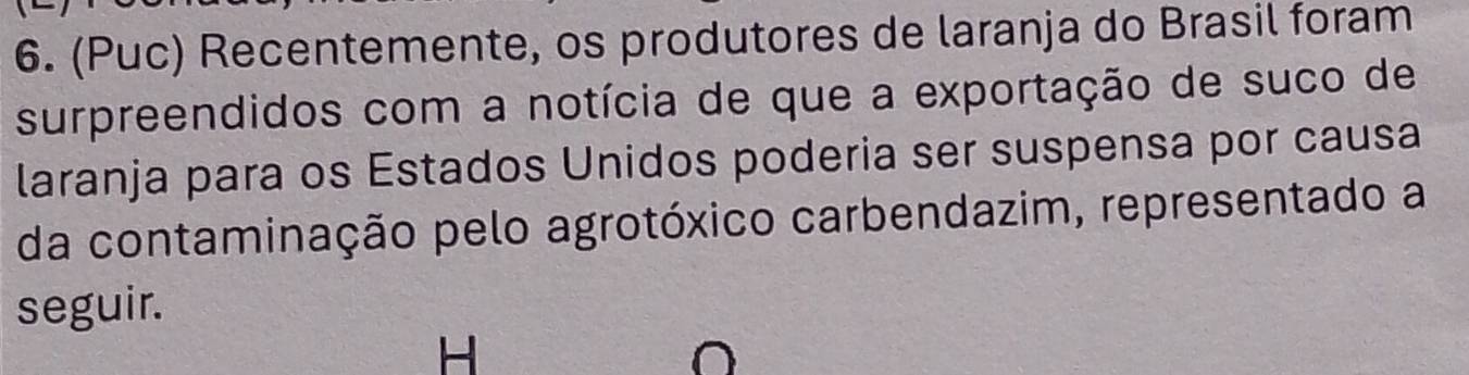 (Puc) Recentemente, os produtores de laranja do Brasil foram 
surpreendidos com a notícia de que a exportação de suco de 
laranja para os Estados Unidos poderia ser suspensa por causa 
da contaminação pelo agrotóxico carbendazim, representado a 
seguir. 
H