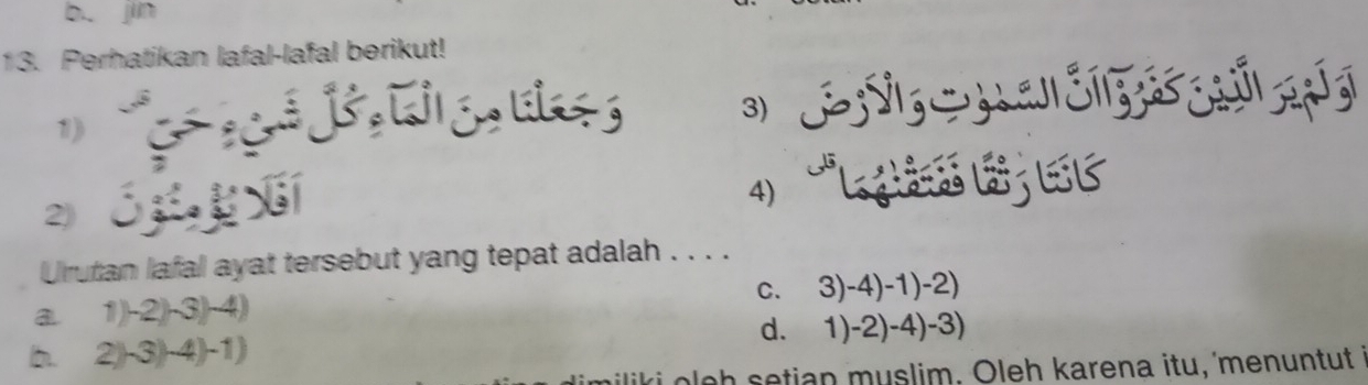 b. jin
13. Perhatikan lafal-lafal berikut!
1) 
3)
2 ó xí
4) L l E C
Urutan lafal ayat tersebut yang tepat adalah . . . .
a. 1)-2)-3)-4) c. 3)-4)-1) _ -2)
b. 2) -3) -4) -1) d. 1)-2)-4)-3)
liki o l e h setian muslim. Oleh karena itu, 'menuntut I