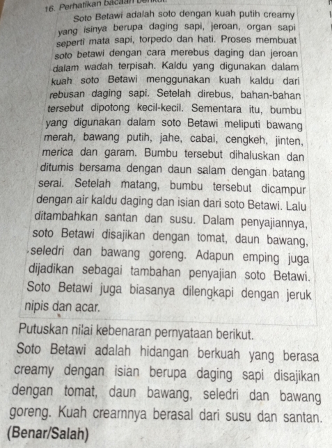 Perhatikan b acan bn 
Soto Betawi adalah soto dengan kuah putih creamy 
yang isinya berupa daging sapi, jeroan, organ sapi 
seperti mata sapi, torpedo dan hati. Proses membuat 
soto betawi dengan cara merebus daging dan jeroan 
dalam wadah terpisah. Kaldu yang digunakan dalam 
kuah soto Betawi menggunakan kuah kaldu dari 
rebusan daging sapi. Setelah direbus, bahan-bahan 
tersebut dipotong kecil-kecil. Sementara itu, bumbu 
yang digunakan dalam soto Betawi meliputi bawang 
merah, bawang putih, jahe, cabai, cengkeh, jinten, 
merica dan garam. Bumbu tersebut dihaluskan dan 
ditumis bersama dengan daun salam dengan batang 
serai. Setelah matang, bumbu tersebut dicampur 
dengan air kaldu daging dan isian dari soto Betawi. Lalu 
ditambahkan santan dan susu. Dalam penyajiannya, 
soto Betawi disajikan dengan tomat, daun bawang, 
seledri dan bawang goreng. Adapun emping juga 
dijadikan sebagai tambahan penyajian soto Betawi. 
Soto Betawi juga biasanya dilengkapi dengan jeruk 
nipis dan acar. 
Putuskan nilai kebenaran pernyataan berikut. 
Soto Betawi adalah hidangan berkuah yang berasa 
creamy dengan isian berupa daging sapi disajikan 
dengan tomat, daun bawang, seledri dan bawang 
goreng. Kuah creamnya berasal dari susu dan santan. 
(Benar/Salah)