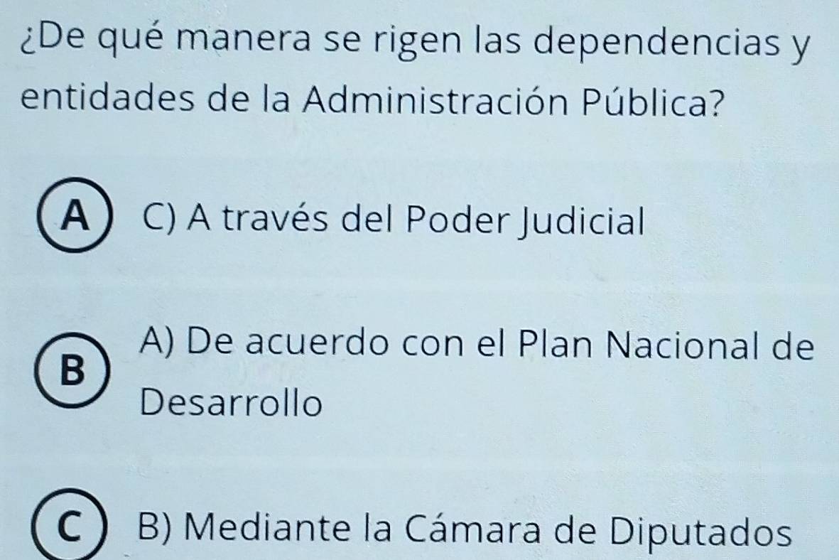 ¿De qué manera se rigen las dependencias y
entidades de la Administración Pública?
A ) C) A través del Poder Judicial
A) De acuerdo con el Plan Nacional de
B
Desarrollo
C B) Mediante la Cámara de Diputados