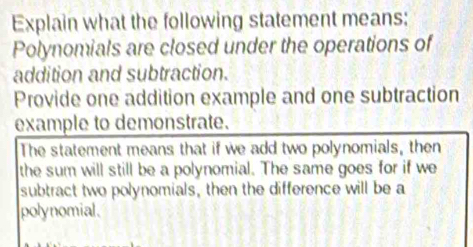 Explain what the following statement means: 
Polynomials are closed under the operations of 
addition and subtraction. 
Provide one addition example and one subtraction 
example to demonstrate. 
The statement means that if we add two polynomials, then 
the sum will still be a polynomial. The same goes for if we 
subtract two polynomials, then the difference will be a 
polynomial.