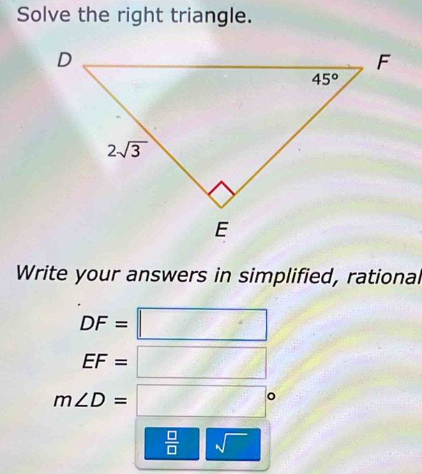 Solve the right triangle.
Write your answers in simplified, rational
DF=□
EF=□
m∠ D=□°
 □ /□   | sqrt()