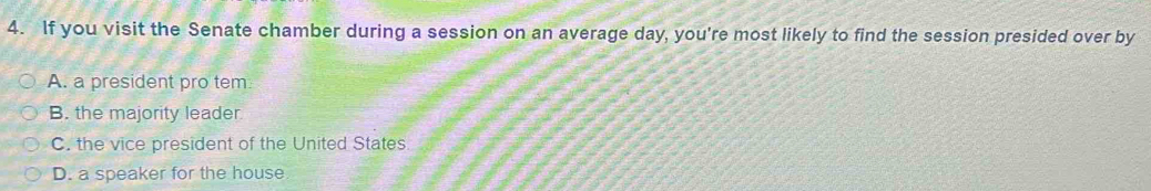 If you visit the Senate chamber during a session on an average day, you're most likely to find the session presided over by
A. a president pro tem
B. the majority leader
C. the vice president of the United States
D. a speaker for the house