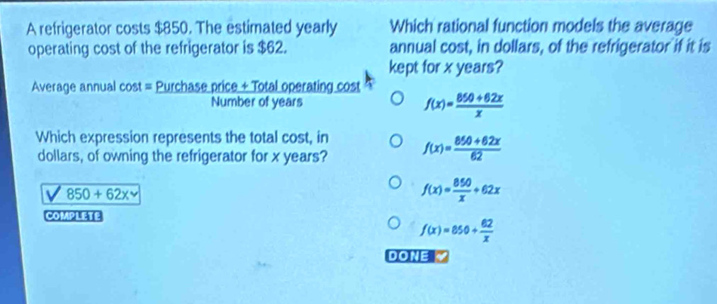 A refrigerator costs $850. The estimated yearly Which rational function models the average
operating cost of the refrigerator is $62. annual cost, in dollars, of the refrigerator if it is
kept for x years?
Average annual cost = Purchase price + Total operating cost
Number of years f(x)= (850+62x)/x 
Which expression represents the total cost, in
dollars, of owning the refrigerator for x years?
f(x)= (850+62x)/62 
850+62x
f(x)= 850/x +62x
COMPLETE
f(x)=850+ 62/x 
DONE