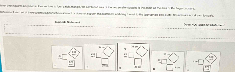 When three squares are joined at their vertices to form a right triangle, the combined area of the two smaller squares is the same as the area of the largest square. 
Determine if each set of three squares supports this statement or does not support this statement and drag the set to the appropriate box. Note: Squares are not drawn to scale. 
Supports Statement Does NOT Support Statement
34 cm + 35 cm
841 21 25 crn
20
cm^3 beginarrayr 256 cm^2endarray
cm
625
cnr
12
cm^2
52°
crn 7 cm
:: Cn^2
:: 30 cm :: 28 cm :: 13 cm
576
:: cm^2