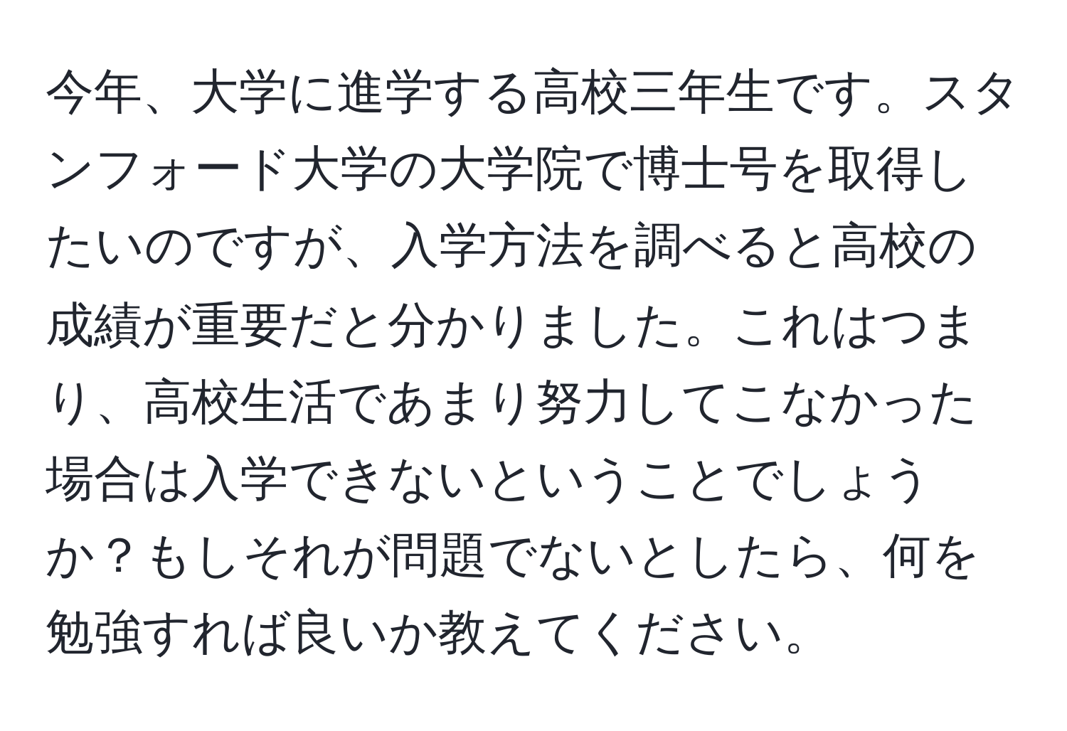 今年、大学に進学する高校三年生です。スタンフォード大学の大学院で博士号を取得したいのですが、入学方法を調べると高校の成績が重要だと分かりました。これはつまり、高校生活であまり努力してこなかった場合は入学できないということでしょうか？もしそれが問題でないとしたら、何を勉強すれば良いか教えてください。