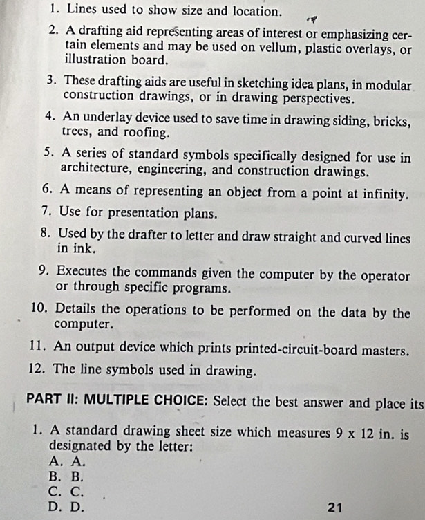 Lines used to show size and location.
2. A drafting aid representing areas of interest or emphasizing cer-
tain elements and may be used on vellum, plastic overlays, or
illustration board.
3. These drafting aids are useful in sketching idea plans, in modular
construction drawings, or in drawing perspectives.
4. An underlay device used to save time in drawing siding, bricks,
trees, and roofing.
5. A series of standard symbols specifically designed for use in
architecture, engineering, and construction drawings.
6. A means of representing an object from a point at infinity.
7. Use for presentation plans.
8. Used by the drafter to letter and draw straight and curved lines
in ink.
9. Executes the commands given the computer by the operator
or through specific programs.
10. Details the operations to be performed on the data by the
computer.
11. An output device which prints printed-circuit-board masters.
12. The line symbols used in drawing.
PART II: MULTIPLE CHOICE: Select the best answer and place its
1. A standard drawing sheet size which measures 9* 12 in. is
designated by the letter:
A. A.
B. B.
C. C.
D. D. 21