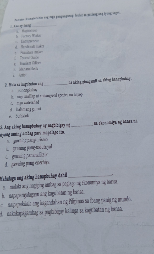 Panuto: Kumpletuhin ang mga pangungusap. Isulat sa patlang ang iyong sagot.
1. Ako ay isang_
a. Magtrotroso
b. Factory Worker
c. Entrepreneur
d. Handicraft maker
e. Furniture maker
f. Tourist Guide
g. Tourism Officer
h. Mananaliksik
i. Artist
2. Mula sa kagubatan ang _na aking ginagamit sa aking hanapbuhay.
a. punongkahoy
b. mga maiilap at endangered species na hayop
c. mga watershed
d. halamang gamot
e. bulaklak
3. Ang aking hanapbuhay ay nagbibigay ng _sa ekonomiya ng bansa na
siyang aming ambag para mapalago ito.
a. gawaing pangturismo
b. gawaing pang-indutriyal
c. gawaing pananaliksik
d. gawaing pang-enerhiya
Mahalaga ang aking hanapbuhay dahil_
.
a. malaki ang nagiging ambag sa paglago ng ekonomiya ng bansa.
b. napapangalagaan ang kagubatan ng bansa.
c naipapakilala ang kagandahan ng Pilipinas sa ibang panig ng mundo.
d. nakakapagambag sa pagbibigay kalinga sa kagubatan ng bansa.