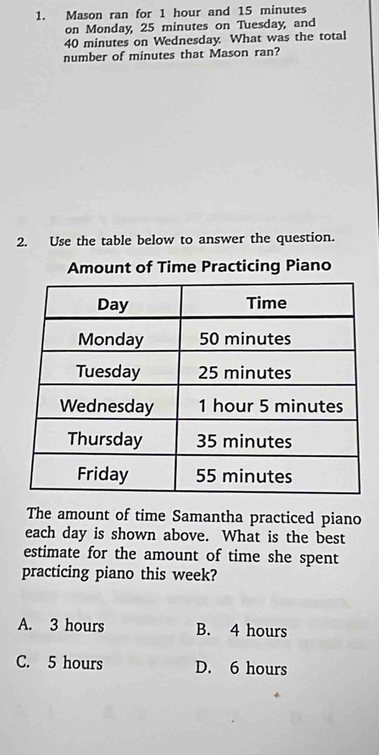 Mason ran for 1 hour and 15 minutes
on Monday, 25 minutes on Tuesday, and
40 minutes on Wednesday. What was the total
number of minutes that Mason ran?
2. Use the table below to answer the question.
Amount of Time Practicing Piano
The amount of time Samantha practiced piano
each day is shown above. What is the best
estimate for the amount of time she spent
practicing piano this week?
A. 3 hours B. 4 hours
C. 5 hours D. 6 hours