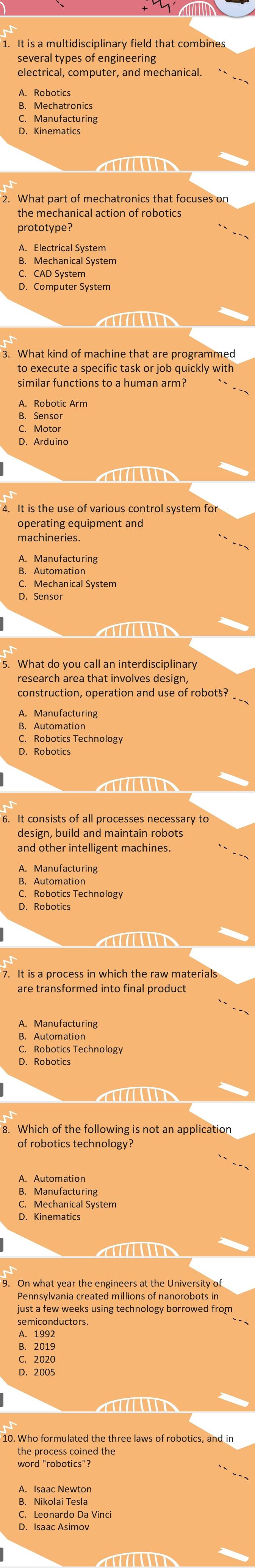 several types of engineering
electrical, computer, and mechanical.
B. Mechatronics
C. Manufacturing
D. Kinematics

the mechanical action of robotics
prototype?
B. Mechanical System
C. CAD System
D. Computer System

to execute a specific task or job quickly with
similar functions to a human arm?
B. Sensor
C. Motor
D. Arduina

operating equipment and
machineries.
C. Mechanical System
D. Sensor
a 
research area that involves design,
construction, operation and use of robots?
B. Automatior
D. Robotics

design, build and maintain robots
and other intelligent machines.
B. Automatio
D. Robotics

are transformed into final product
B. Automatior
C. Robotics Technology
D. Robotics

8. Which of the following is not an application
of robotics technology?
D. Kinematics
≌Pennsylvania created millions of nanorobots in
just a few weeks using technology borrowed from
semiconductors.
B. 2019
D. 2005

the process coined the
word "robotics"?
B. Nikolai Tesla
C. Leonardo Da Vinci
D. Isaac Asimov