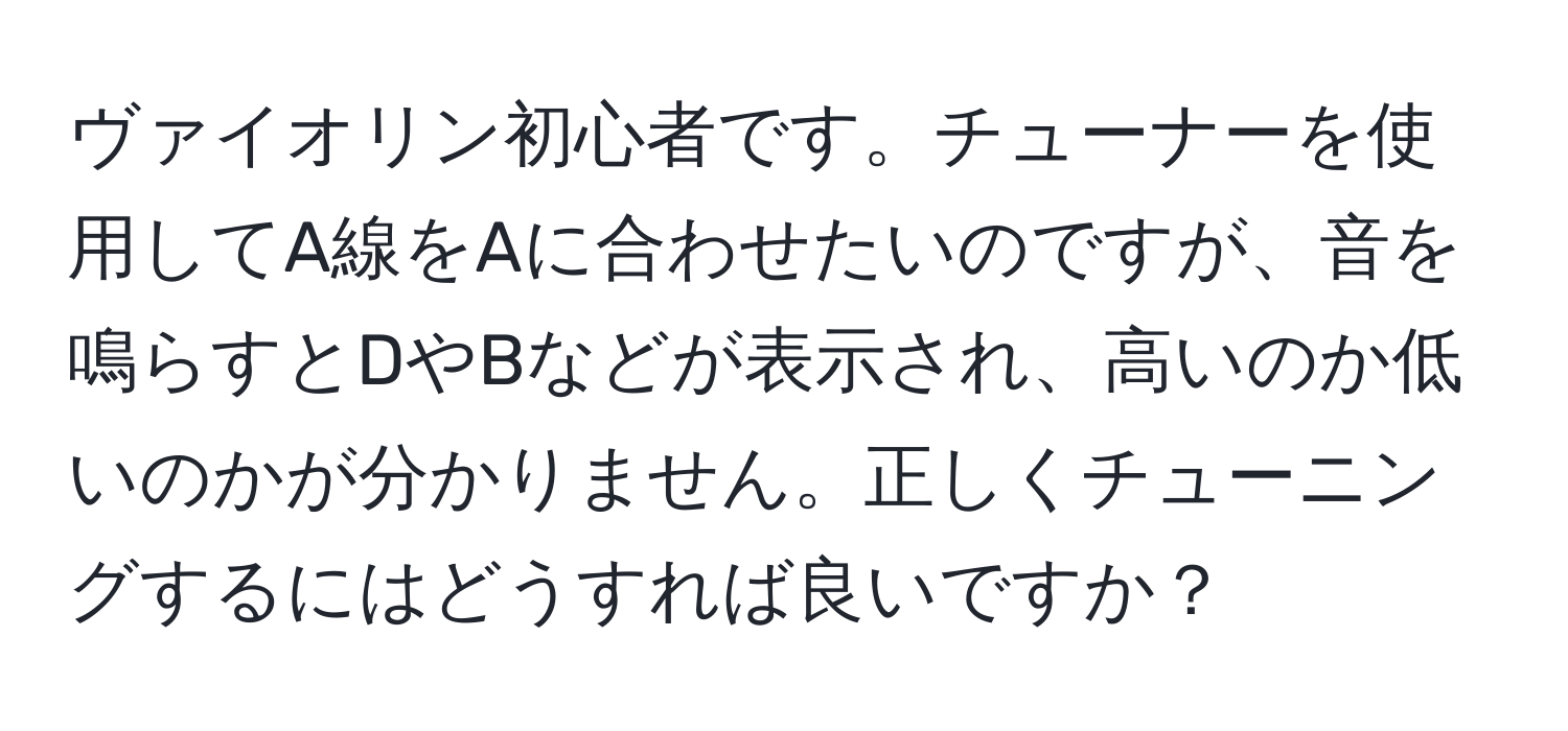 ヴァイオリン初心者です。チューナーを使用してA線をAに合わせたいのですが、音を鳴らすとDやBなどが表示され、高いのか低いのかが分かりません。正しくチューニングするにはどうすれば良いですか？