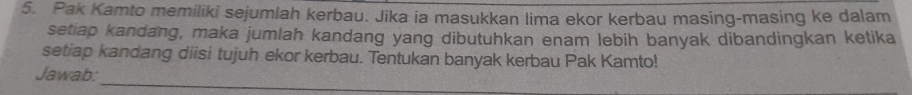 Pak Kamto memiliki sejumlah kerbau. Jika ia masukkan lima ekor kerbau masing-masing ke dalam 
setiap kandang, maka jumlah kandang yang dibutuhkan enam lebih banyak dibandingkan ketika 
setiap kandang diisi tujuh ekor kerbau. Tentukan banyak kerbau Pak Kamto! 
_ 
Jawab: