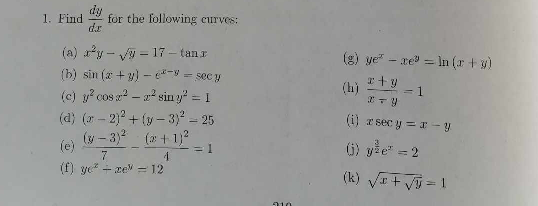 Find  dy/dx  for the following curves: 
(a) x^2y-sqrt(y)=17-tan x (g) ye^x-xe^y=ln (x+y)
(b) sin (x+y)-e^(x-y)=sec y
(c) y^2cos x^2-x^2sin y^2=1
(h)  (x+y)/x-y =1
(d) (x-2)^2+(y-3)^2=25 (i) xsec y=x-y
(e) frac (y-3)^27-frac (x+1)^24=1 (j) y^(frac 3)2e^x=2
(f) ye^x+xe^y=12
(k) sqrt(x+sqrt y)=1