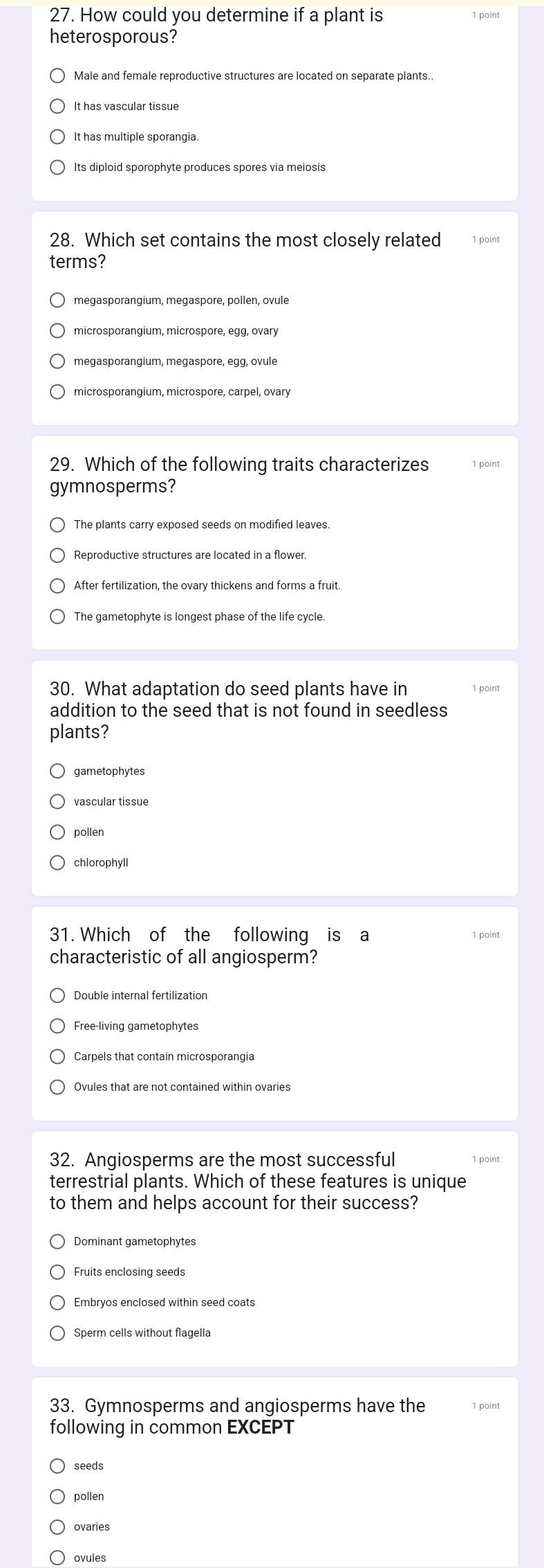 How could you determine if a plant is
heterosporous?
Male and female reproductive structures are located on separate plants..
It has vascular tissue
It has multiple sporangia.
Its diploid sporophyte produces spores via meiosis
28. Which set contains the most closely related 1 point
terms?
megasporangium, megaspore, pollen, ovule
microsporangium, microspore, egg, ovary
megasporangium, megaspore, egg, ovule
microsporangium, microspore, carpel, ovary
29. Which of the following traits characterizes 1 point
gymnosperms?
The plants carry exposed seeds on modified leaves.
Reproductive structures are located in a flower.
After fertilization, the ovary thickens and forms a fruit.
The gametophyte is longest phase of the life cycle.
30. What adaptation do seed plants have in 1 point
addition to the seed that is not found in seedless
plants?
gametophytes
vascular tissue
pollen
chlorophyll
31. Which of the following is a 1 point
characteristic of all angiosperm?
Double internal fertilization
Free-living gametophytes
Ovules that are not contained within ovaries
32. Angiosperms are the most successful 1 point
terrestrial plants. Which of these features is unique
to them and helps account for their success?
Dominant gametophytes
Fruits enclosing seeds
Embryos enclosed within seed coats
Sperm cells without flagella
33. Gymnosperms and angiosperms have the 1 point
following in common EXCEPT
seeds
pollen
ovaries
ovules