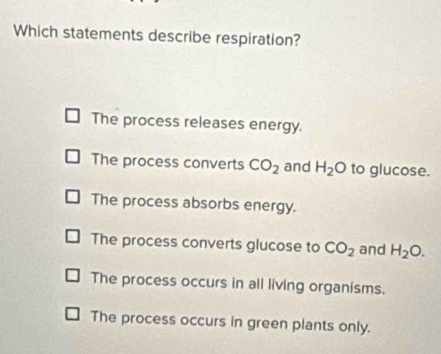 Which statements describe respiration?
The process releases energy.
The process converts CO_2 and H_2O to glucose.
The process absorbs energy.
The process converts glucose to CO_2 and H_2O.
The process occurs in all living organisms.
The process occurs in green plants only.