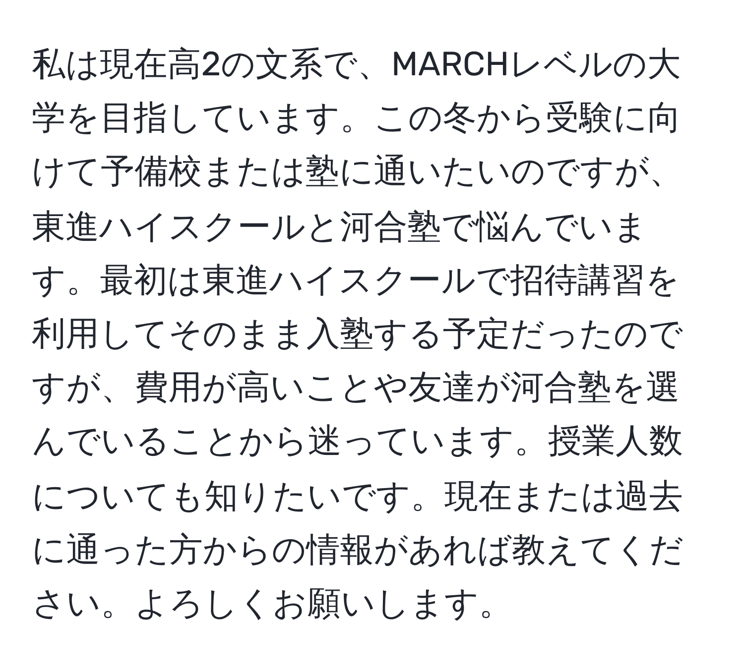 私は現在高2の文系で、MARCHレベルの大学を目指しています。この冬から受験に向けて予備校または塾に通いたいのですが、東進ハイスクールと河合塾で悩んでいます。最初は東進ハイスクールで招待講習を利用してそのまま入塾する予定だったのですが、費用が高いことや友達が河合塾を選んでいることから迷っています。授業人数についても知りたいです。現在または過去に通った方からの情報があれば教えてください。よろしくお願いします。