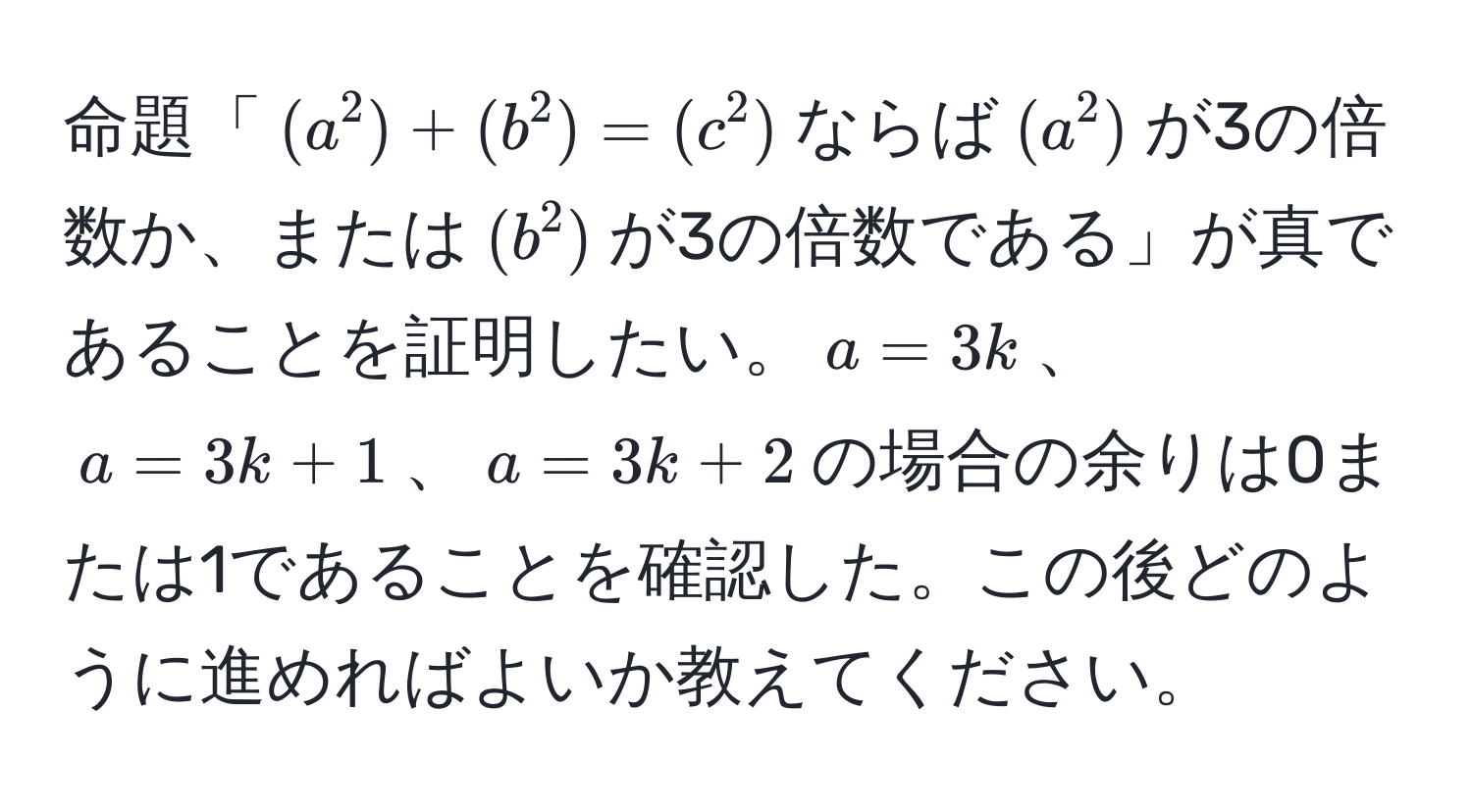 命題「((a^2) + (b^2) = (c^2))ならば((a^2))が3の倍数か、または((b^2))が3の倍数である」が真であることを証明したい。(a = 3k)、(a = 3k + 1)、(a = 3k + 2)の場合の余りは0または1であることを確認した。この後どのように進めればよいか教えてください。