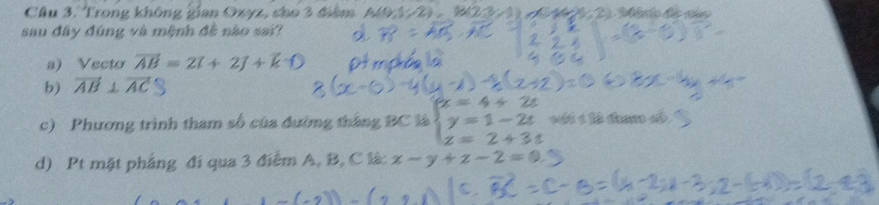 Trong không gian Ozyz, cho 3 điểm A(9,1/2), B(2,3/1) 1 C14,2) Mério de io 
sau đây đúng và mệnh đề nào sai? 
a) Vecto vector AB=2vector i+2vector j+vector k
b) vector AB⊥ vector AC
c) Phương trình tham số của đường tháng BC là beginarrayl x=4+2s y=1-2t z=2+3sendarray. sốt é là tn đố 
d) Pt mặt phẳng đi qua 3 điểm A, B, C là: x-y+z-2=