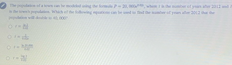 The population of a town can be modeled using the formula P=20,000e^(0.03) , where r is the number of years after 2012 and 
is the town's population. Which of the following equations can be used to find the number of years after 2012 that the
population willl double to 40, 000?
I= ln 2/6.40 
t= 1/tan alpha  
r= (ln 26.000)/0.62 
r= lg 7/10 