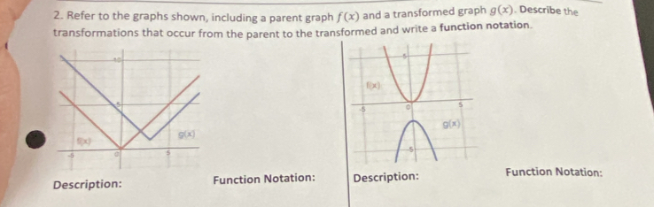 Refer to the graphs shown, including a parent graph f(x) and a transformed graph g(x). Describe the
transformations that occur from the parent to the transformed and write a function notation.
40
5
g(x)
f(x)
-5 s
Description: Function Notation: Description: Function Notation: