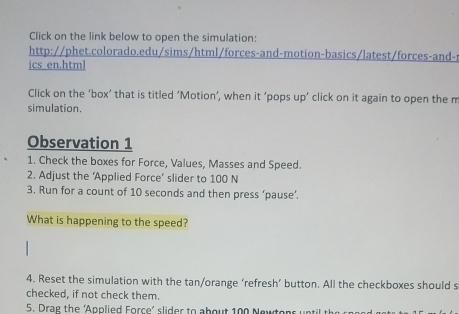 Click on the link below to open the simulation: 
http://phet.colorado.edu/sims/html/forces-and-motion-basics/latest/forces-and-1 
ics en.html 
Click on the ‘box’ that is titled ‘Motion’, when it ‘pops up’ click on it again to open the m
simulation. 
Observation 1 
1. Check the boxes for Force, Values, Masses and Speed. 
2. Adjust the ‘Applied Force’ slider to 100 N
3. Run for a count of 10 seconds and then press ‘pause’. 
What is happening to the speed? 
4. Reset the simulation with the tan/orange ‘refresh’ button. All the checkboxes should s 
checked, if not check them. 
5. Drag the ‘Applied Force’ slider to about 100 Newtons un til