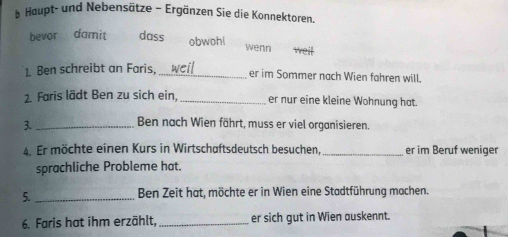 Haupt- und Nebensätze - Ergänzen Sie die Konnektoren. 
bevor damit dass obwoh! wenn weil 
1. Ben schreibt an Faris, _er im Sommer nach Wien fahren will. 
2. Faris lädt Ben zu sich ein, _er nur eine kleine Wohnung hat. 
3._ 
Ben nach Wien fährt, muss er viel organisieren. 
4. Er möchte einen Kurs in Wirtschaftsdeutsch besuchen,_ er im Beruf weniger 
sprachliche Probleme hat. 
5._ 
Ben Zeit hat, möchte er in Wien eine Stadtführung machen. 
6. Faris hat ihm erzählt, _er sich gut in Wien auskennt.