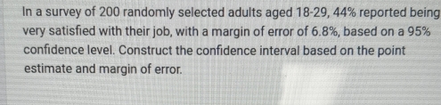 In a survey of 200 randomly selected adults aged 18-29, 44% reported being 
very satisfied with their job, with a margin of error of 6.8%, based on a 95%
confidence level. Construct the confidence interval based on the point 
estimate and margin of error.