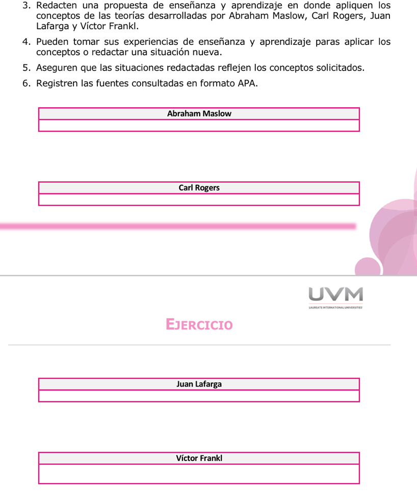 Redacten una propuesta de enseñanza y aprendizaje en donde apliquen los 
conceptos de las teorías desarrolladas por Abraham Maslow, Carl Rogers, Juan 
Lafarga y Víctor Frankl. 
4. Pueden tomar sus experiencias de enseñanza y aprendizaje paras aplicar los 
conceptos o redactar una situación nueva. 
5. Aseguren que las situaciones redactadas reflejen los conceptos solicitados. 
6. Registren las fuentes consultadas en formato APA. 
Abraham Maslow 
Carl Rogers 
UVM 
Ejercicio 
Juan Lafarga 
Víctor Frankl