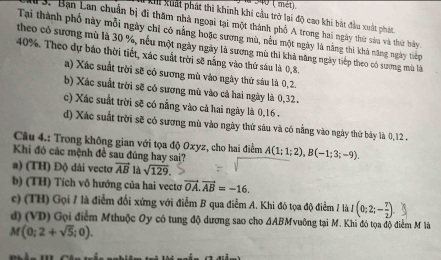 la 340 ( mét).
Khi xuất phát thì khinh khí cầu trở lại độ cao khi bắt đầu xuất phát
* 3. Bạn Lan chuẩn bị đi thăm nhà ngoại tại một thành phố A trong hai ngày thứ sáu và thứ bảy.
Tại thành phố này mỗi ngày chỉ có nắng hoặc sương mù, nếu một ngày là nắng thì khả năng ngày tiếp
theo có sương mù là 30 %, nếu một ngày ngày là sương mù thì khả năng ngày tiếp theo có sương mù là
40%. Theo dự báo thời tiết, xác suất trời sẽ nắng vào thứ sáu là 0,8.
a) Xác suất trời sẽ có sương mù vào ngày thứ sáu là 0,2.
b) Xác suất trời sẽ có sương mù vào cả hai ngày là 0,32.
c) Xác suất trời sẽ có nắng vào cả hai ngày là 0,16 .
d) Xác suất trời sẽ có sương mù vào ngày thứ sáu và có nắng vào ngày thứ bảy là 0,12 .
Cầu 4.: Trong không gian với tọa độ Oxyz, cho hai điểm A(1;1;2),B(-1;3;-9).
Khì đó các mệnh đề sau đúng hay sai?
a) (TH) Độ dài vectơ vector AB là sqrt(129).
b) (TH) Tích vô hướng của hai vectơ vector OA.vector AB=-16.
c) (TH) Gọi / là điểm đối xứng với điểm B qua điểm A. Khi đó tọa độ điểm / là I(0;2;- 7/2 ).
d) (VD) Gọi điểm Mthuộc Oy có tung độ dương sao cho △ ABM vuông tại M. Khi đó tọa độ điểm M là
M(0;2+sqrt(5);0).