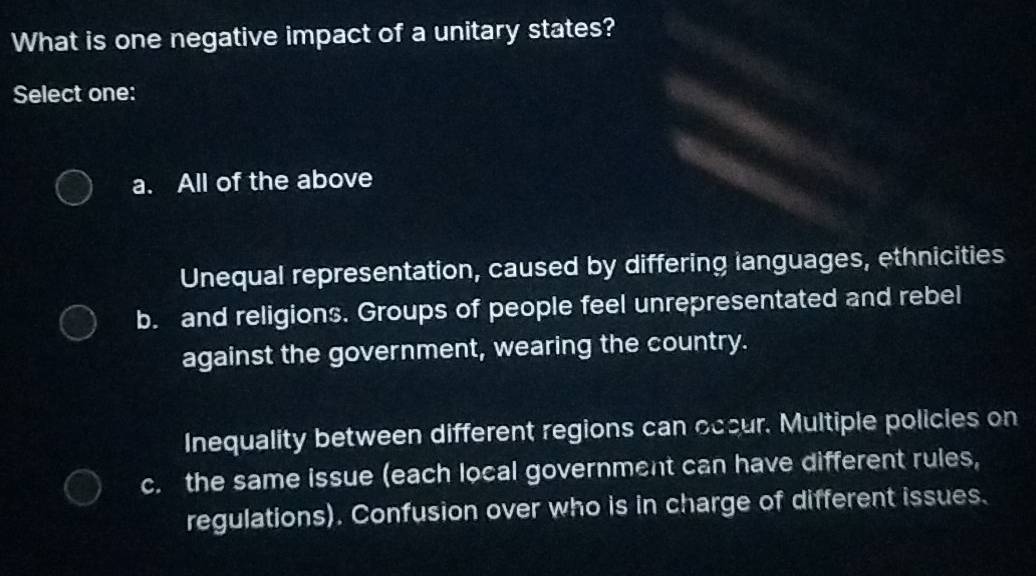 What is one negative impact of a unitary states?
Select one:
a. All of the above
Unequal representation, caused by differing languages, ethnicities
b. and religions. Groups of people feel unrepresentated and rebel
against the government, wearing the country.
Inequality between different regions can occur. Multiple policies on
c. the same issue (each local government can have different rules,
regulations). Confusion over who is in charge of different issues.