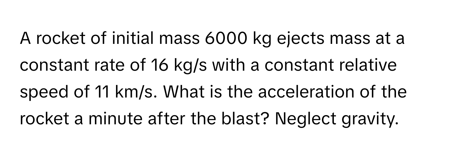 A rocket of initial mass 6000 kg ejects mass at a constant rate of 16 kg/s with a constant relative speed of 11 km/s. What is the acceleration of the rocket a minute after the blast? Neglect gravity.