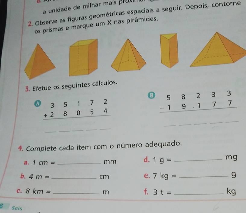 a unidade de milhar mais proxm 
2. Observe as figuras geométricas espaciais a seguir. Depois, contorne 
os prismas e marque um X nas pirâmides. 
3. Efetue os seguintes cálculos. 
⑬ beginarrayr 58233 -19.177 hline endarray
_ 
_ 
a beginarrayr 35172 +28054 hline endarray
_ 
4. Complete cada item com o número adequado. 
a. 1cm= _ mm d. 1g= _ 
mg
b. 4m= _ cm e. 7kg= _ g
c. 8km= _ m f. 3t= _ kg
6 Seis