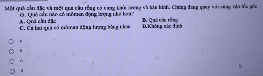 Một quả cầu đặc và một quả cầu rỗng có cùng khối lượng và bán kính. Chúng đang quay với cùng vận tốc góc
ω. Quả cầu nào có mômen động lượng nhỏ hơn?
A. Quả cầu đặc B. Quả cầu rỗng
C. Cả hai quả có mômen động lượng bằng nhau D.Không xác định
A
B
C
D