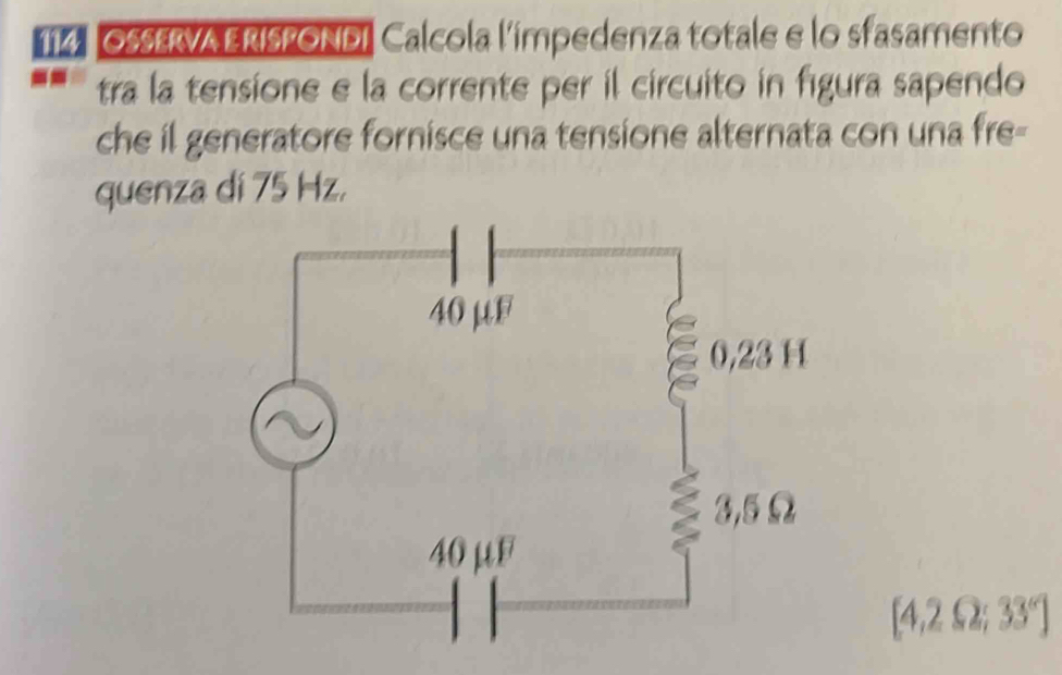 Os$ervA ERIsPONDi Calcola l'impedenza totale e lo sfasamento 
tra la tensione e la corrente per il circuito in figura sapendo 
che il generatore fornisce una tensione alternata con una fre- 
quenza di 75 Hz.
[4,2 Ω; 33° ]