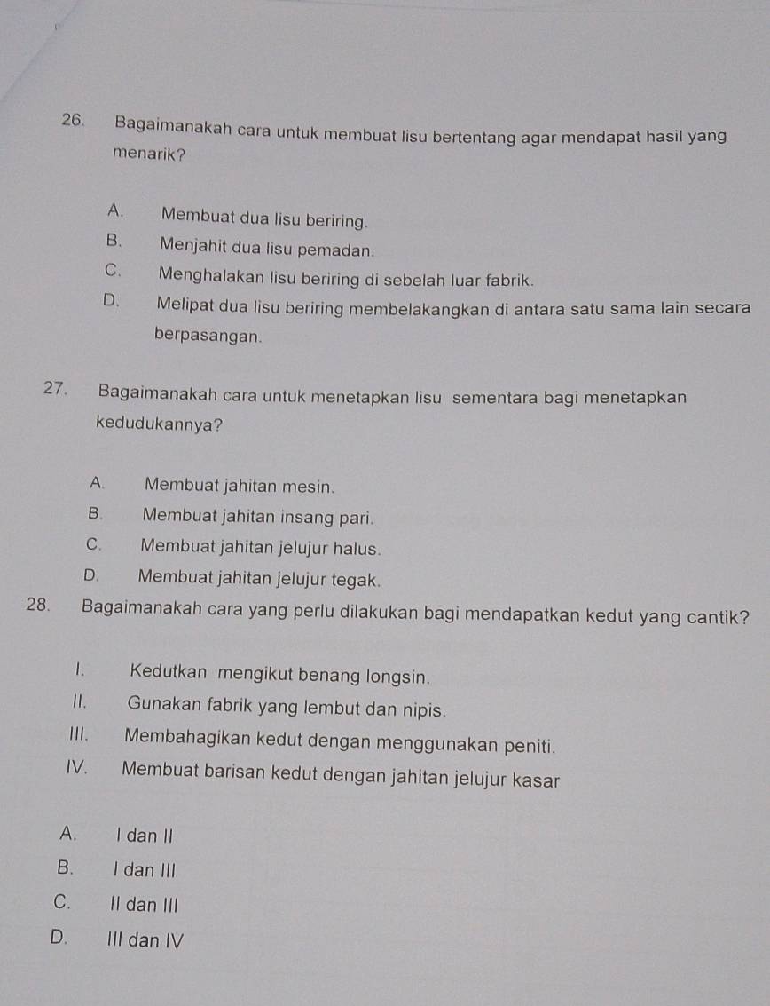 Bagaimanakah cara untuk membuat lisu bertentang agar mendapat hasil yang
menarik?
A. Membuat dua lisu beriring.
B. Menjahit dua lisu pemadan.
C. Menghalakan lisu beriring di sebelah luar fabrik.
D. Melipat dua lisu beriring membelakangkan di antara satu sama lain secara
berpasangan.
27. Bagaimanakah cara untuk menetapkan lisu sementara bagi menetapkan
kedudukannya?
A. Membuat jahitan mesin.
B. Membuat jahitan insang pari.
C. Membuat jahitan jelujur halus.
D. Membuat jahitan jelujur tegak.
28. Bagaimanakah cara yang perlu dilakukan bagi mendapatkan kedut yang cantik?
I. Kedutkan mengikut benang longsin.
II. Gunakan fabrik yang lembut dan nipis.
III. Membahagikan kedut dengan menggunakan peniti.
IV. Membuat barisan kedut dengan jahitan jelujur kasar
A. I dan II
B. I dan III
C. II dan III
D. III dan IV