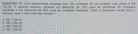 Uma determinada empresa tem 100 unidades de um produto cujo preço é R$
100.00. O gerente resolveu oferecer um desconto de 10% para as primeiras 50 unidades
vendidas e um desconto de 50% para as unidades restantes. Caso a empresa venda todo o
estoque, qual o valor total das vendas
a. R$ 7.100.00.
b. R$ 7.000,00.
c. R$ 7.600,00.
d. R$ 7.300,00.