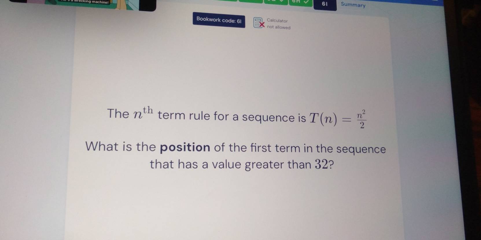 Summary 
Bookwork code: 61 Calculator 
not allowed 
The n^(th) term rule for a sequence is T(n)= n^2/2 
What is the position of the first term in the sequence 
that has a value greater than 32?