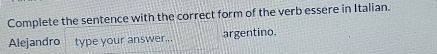 Complete the sentence with the correct form of the verb essere in Italian. 
Alejandro type your answer... argentino