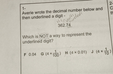 2
1-
Averie wrote the decimal number below and C
th
then underlined a digit -
362.74
Which is NOT a way to represent the
underlined digit?
F 0.04 G(4*  1/100 ) H (4* 0.01) J (4*  1/10 )