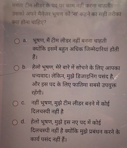 ममता टीम लीडर के पद पर काम नहीं करना चाहती।
उसको अपने मैनेजर भूषण को 'ना' कहने का सही तरीका
क्या होना चाहिए?
aः भूषण, मैं टीम लीडर नहीं बनना चाहती
क्योंकि इसमें बहुत अधिक जिम्मेदारियां होती
हैं।
b. हेलो भूषण, मेरे बारे में सोचने के लिए आपका
धन्यवाद। लेकिन, मुझे डिजाइनिंग पसंद है,
और इस पद के लिए फातिमा सबसे उपयुक्त
रहेंगी।
C. नहीं भूषण, मुझे टीम लीडर बनने में कोई
दिलचस्पी नहीं है
d. हेलो भूषण, मुझे इस नए पद में कोई
दिलचस्पी नहीं है क्योंकि मुझे प्रबंधन करने के
कार्य पसंद नहीं हैं।