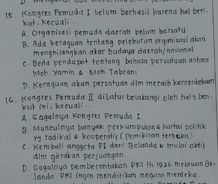 (5. Kongres Pemuda I belum berhasil karena hal ber?.
kut, kecuali. . .
A. Organisasi pemuda daeran belum bersatu
B. Ada keraguan tentang peleburan organicasiaban
menghilangkan ¢kar budaya daerah/ nasional
C. Beda pendapat tentang bahasa persatuan antard
Moh. yamin a Moh. Tabrani
D. Keraguan akan persatuan dim merain kenerdekam
16. Kongres Pemuda I dilafar belakangi oleh hal= ben
kur ini, kecuali...
A. Eagalnya kongres Pemuda I
B. Munculnya banyak perkumpulan partal politik
yg radikal & kooperatif (Pemikiran terbeka).
C. Kemball anggcta PI dari Belanda x mulai akfif
dim gerakan perjuangan.
D. Gagalnya pemberontakan PKI 1h 1926 melawan Be-
landa. PKl ingin mendiritan negara merdeka.