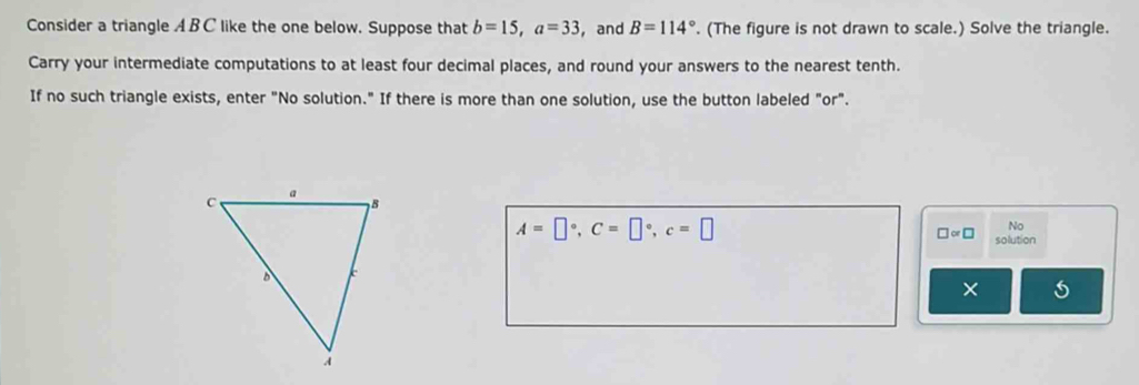 Consider a triangle A B C like the one below. Suppose that b=15, a=33 ， and B=114°. (The figure is not drawn to scale.) Solve the triangle. 
Carry your intermediate computations to at least four decimal places, and round your answers to the nearest tenth. 
If no such triangle exists, enter "No solution." If there is more than one solution, use the button labeled "or".
A=□°, C=□°, c=□
No 
□ ∝ □ solution 
×