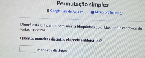 Permutação simples 
Google Sala de Aula □^n Microsoft Teams 
Dinorá está brincando com seus 5 bloquinhos coloridos, enfileirando-os de 
várias maneiras. 
Quantas maneiras distintas ela pode enfleirá-los? 
maneiras distintas.