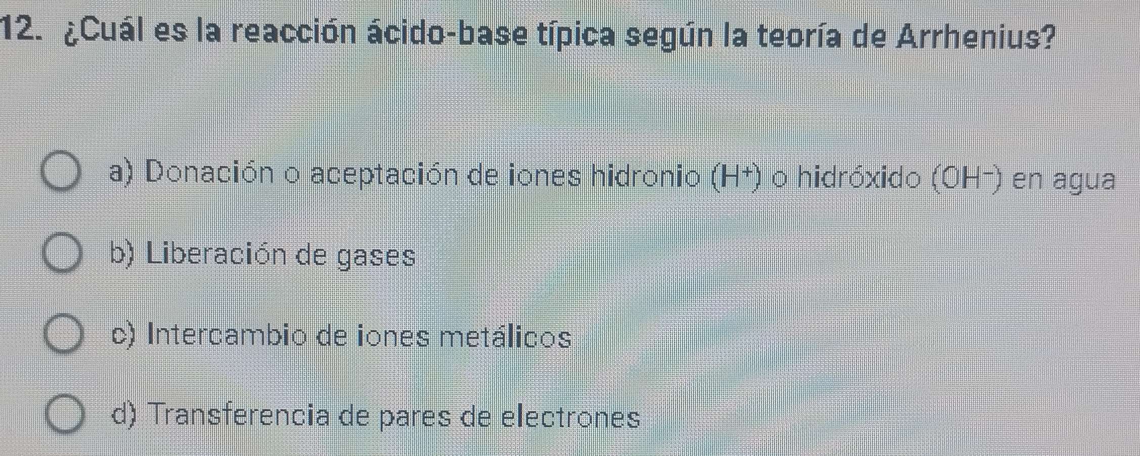 ¿Cuál es la reacción ácido-base típica según la teoría de Arrhenius?
a) Donación o aceptación de iones hidronio (H†) o hidróxido (OH-) en agua
b) Liberación de gases
c) Intercambio de iones metálicos
d) Transferencia de pares de electrones